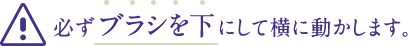 必ずブラシを下にして横に動かします。